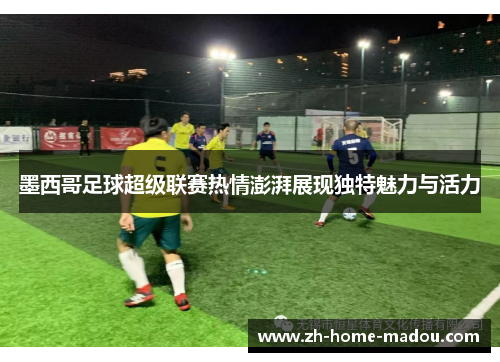墨西哥足球超级联赛热情澎湃展现独特魅力与活力 墨西哥足球超级联赛热情澎湃展现独特魅力与活力