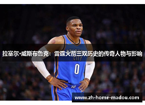 拉塞尔·威斯布鲁克:雷霆火箭三双历史的传奇人物与影响 拉塞尔·威斯布鲁克:雷霆火箭三双历史的传奇人物与影响