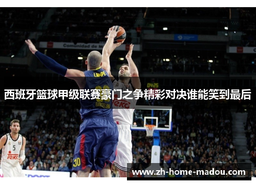 西班牙篮球甲级联赛豪门之争精彩对决谁能笑到最后