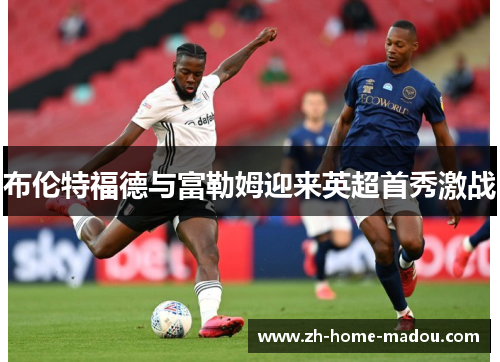 布伦特福德与富勒姆迎来英超首秀激战 布伦特福德与富勒姆迎来英超首秀激战